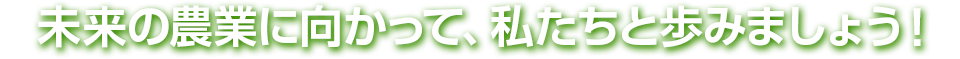 未来の農業に向かって、私たちと歩みましょう!